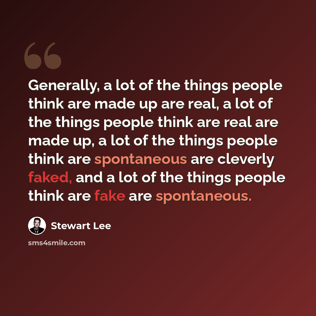 “Generally, a lot of the things people think are made up are real, a lot of the things people think are real are made up, a lot of the things people think are spontaneous are cleverly faked, and a lot of the things people think are fake are spontaneous.” quote by Stewart Lee