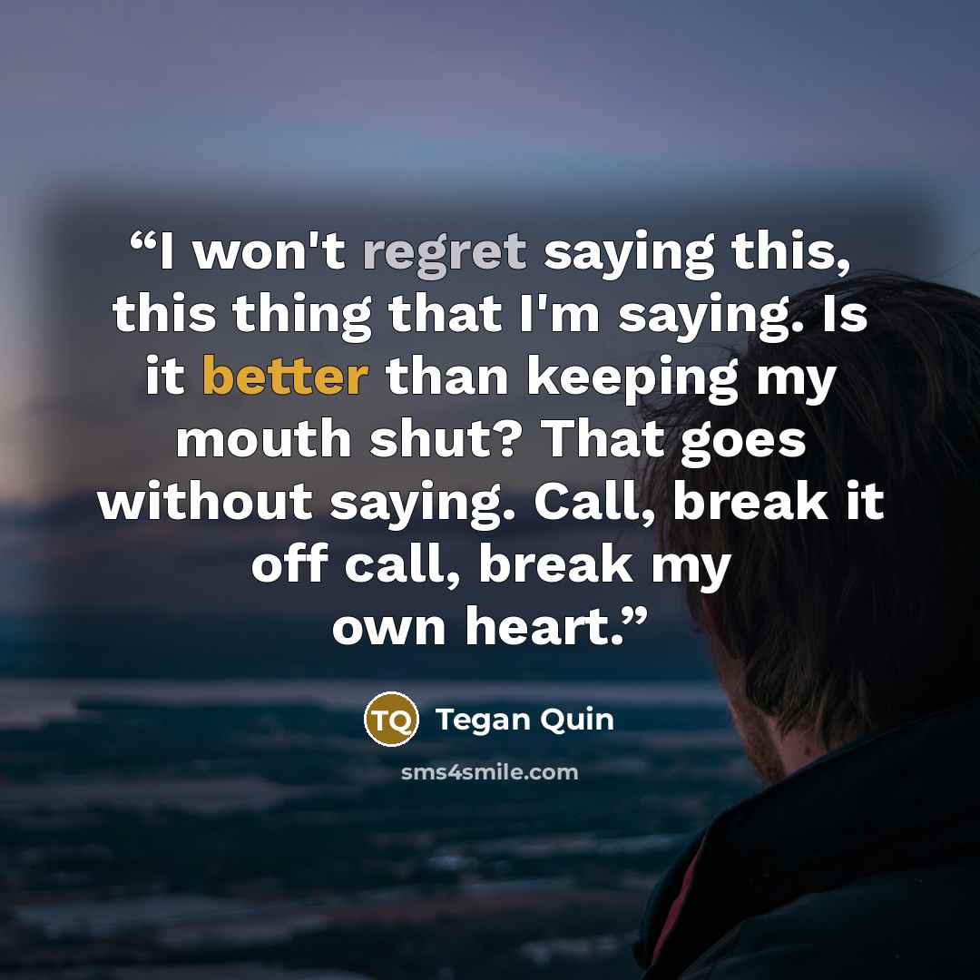 “I won't regret saying this, this thing that I'm saying. Is it better than keeping my mouth shut? That goes without saying. Call, break it off call, break my own heart.” quote by Tegan Quin