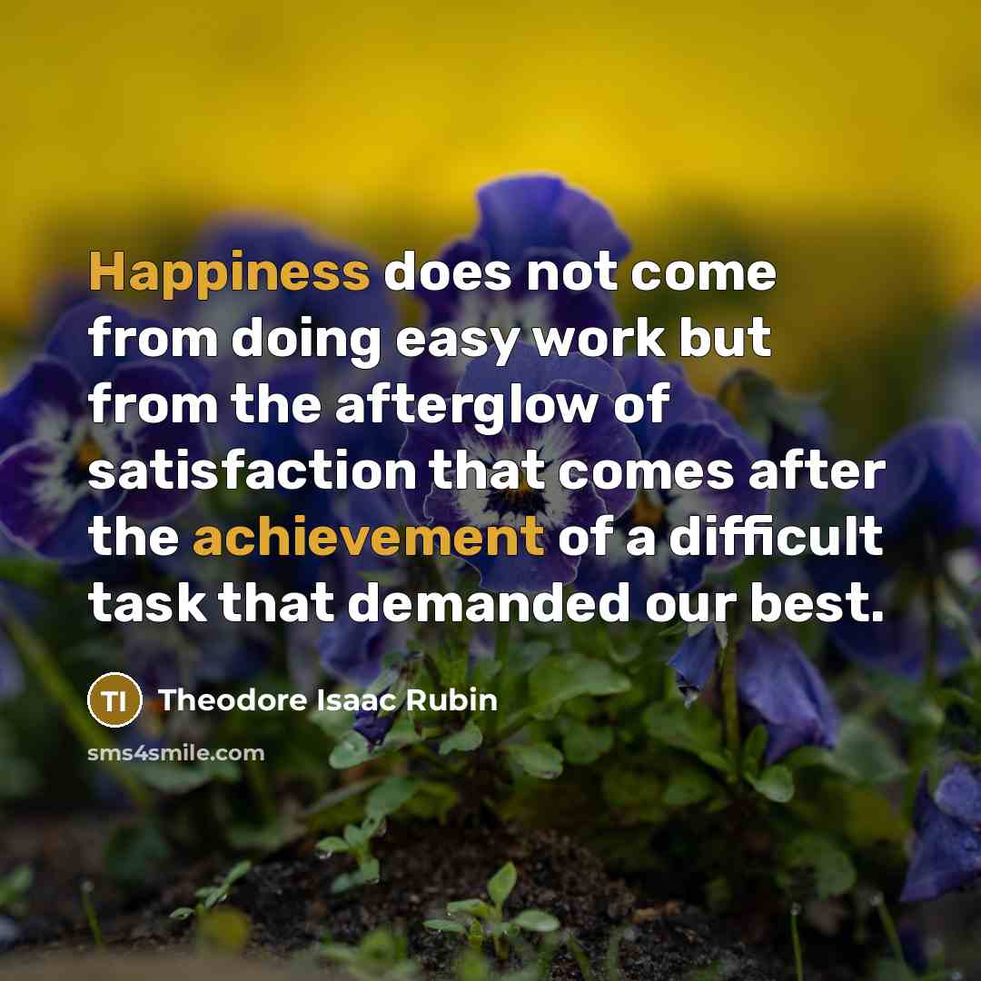 “Happiness does not come from doing easy work but from the afterglow of satisfaction that comes after the achievement of a difficult task that demanded our best.” quote by Theodore Isaac Rubin