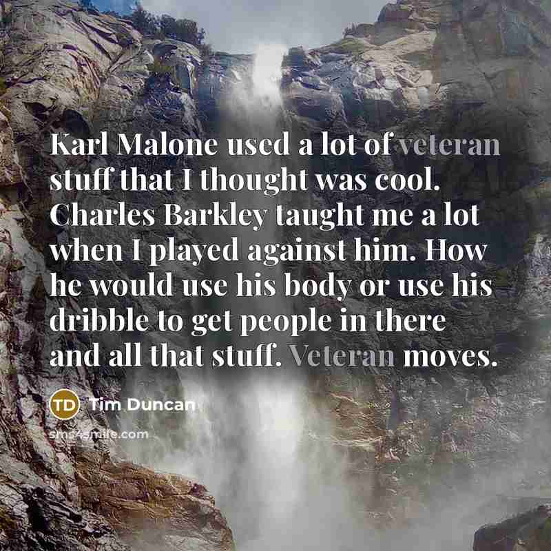 “Karl Malone used a lot of veteran stuff that I thought was cool. Charles Barkley taught me a lot when I played against him. How he would use his body or use his dribble to get people in there and all that stuff. Veteran moves.” quote by Tim Duncan
