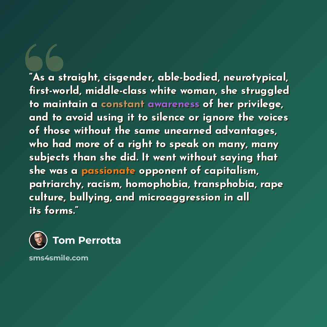 “As a straight, cisgender, able-bodied, neurotypical, first-world, middle-class white woman, she struggled to maintain a constant awareness of her privilege, and to avoid using it to silence or ignore the voices of those without the same unearned advantages, who had more of a right to speak on…” quote by Tom Perrotta