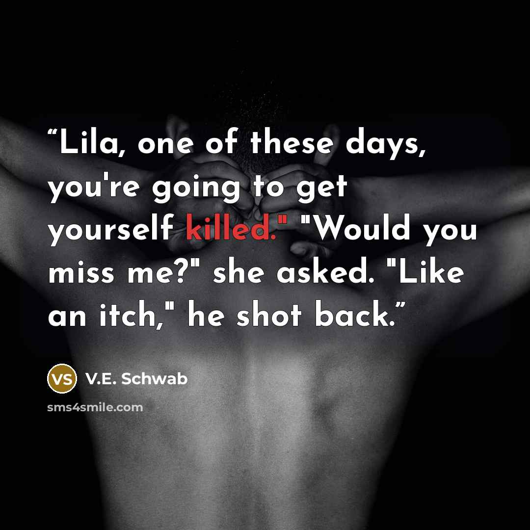 “Lila, one of these days, you're going to get yourself killed." "Would you miss me?" she asked. "Like an itch," he shot back.” quote by V.E. Schwab