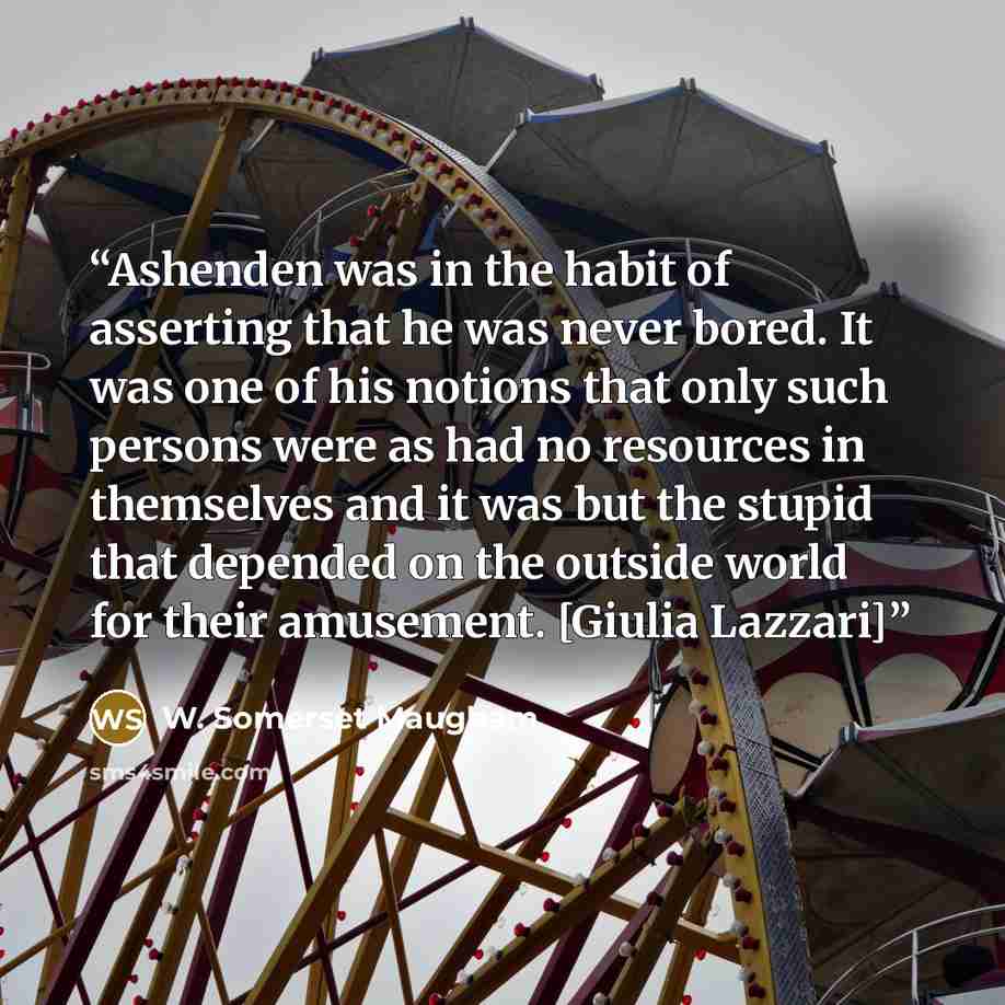“Ashenden was in the habit of asserting that he was never bored. It was one of his notions that only such persons were as had no resources in themselves and it was but the stupid that depended on the outside world for their amusement. [Giulia Lazzari]” quote by W. Somerset Maugham
