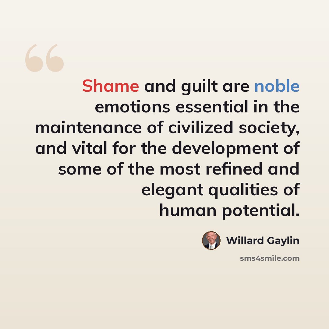 “Shame and guilt are noble emotions essential in the maintenance of civilized society, and vital for the development of some of the most refined and elegant qualities of human potential.” quote by Willard Gaylin