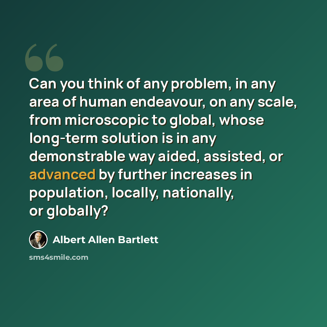 “Can you think of any problem, in any area of human endeavour, on any scale, from microscopic to global, whose long-term solution is in any demonstrable way aided, assisted, or advanced by further increases in population, locally, nationally, or globally?” quote by Albert Allen Bartlett