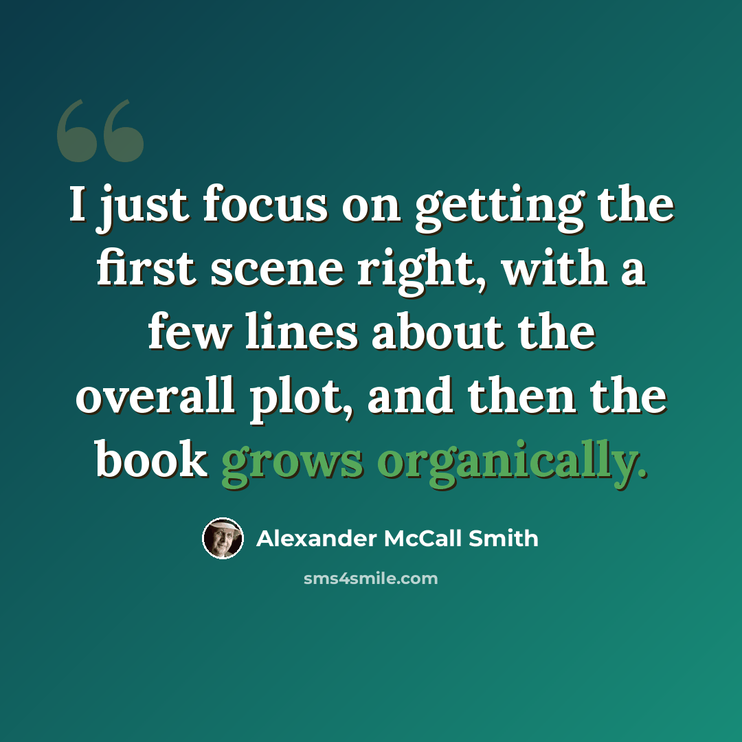“I just focus on getting the first scene right, with a few lines about the overall plot, and then the book grows organically.” quote by Alexander McCall Smith