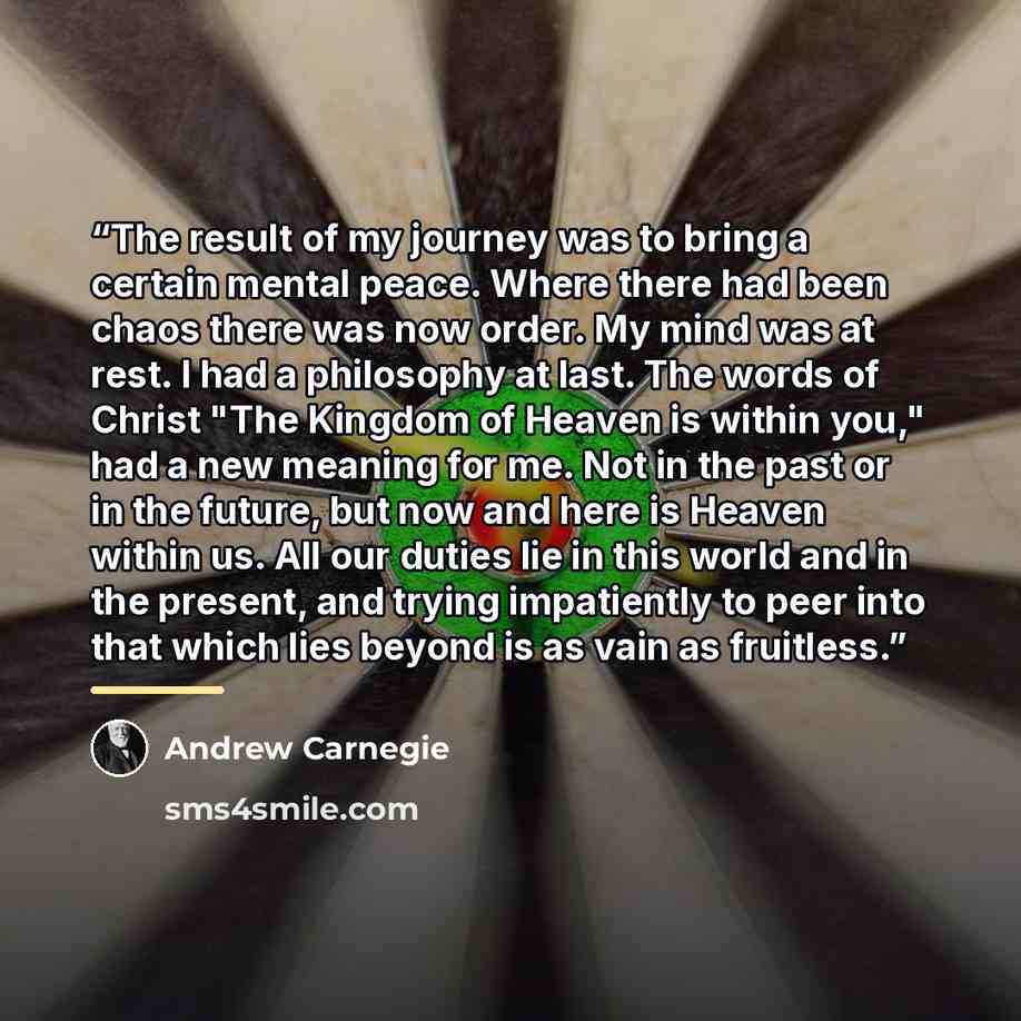 “The result of my journey was to bring a certain mental peace. Where there had been chaos there was now order. My mind was at rest. I had a philosophy at last. The words of Christ "The Kingdom of Heaven is within you," had a new meaning for me. Not in the past or in the future, but now and here is…” quote by Andrew Carnegie