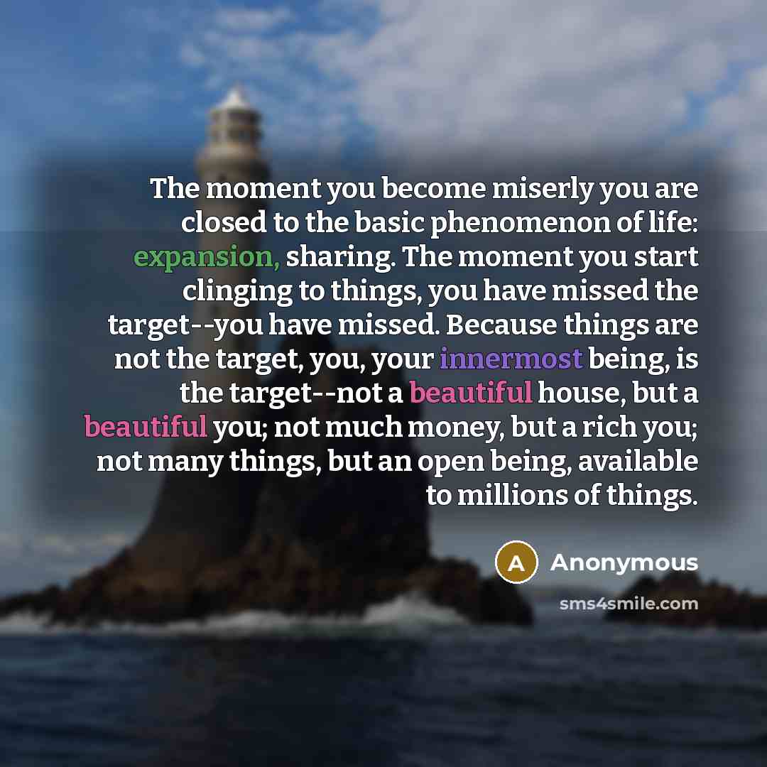 “The moment you become miserly you are closed to the basic phenomenon of life: expansion, sharing. The moment you start clinging to things, you have missed the target--you have missed. Because things are not the target, you, your innermost being, is the target--not a beautiful house, but a…” quote by Anonymous