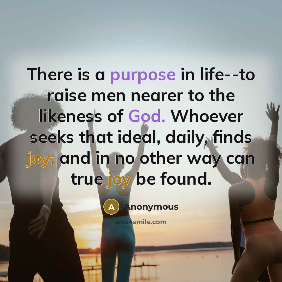 “There is a purpose in life--to raise men nearer to the likeness of God. Whoever seeks that ideal, daily, finds joy; and in no other way can true joy be found.” quote by Anonymous