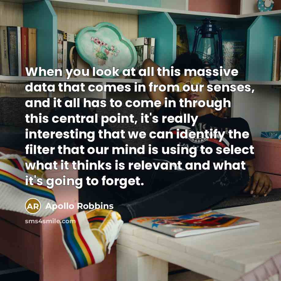 “When you look at all this massive data that comes in from our senses, and it all has to come in through this central point, it's really interesting that we can identify the filter that our mind is using to select what it thinks is relevant and what it's going to forget.” quote by Apollo Robbins