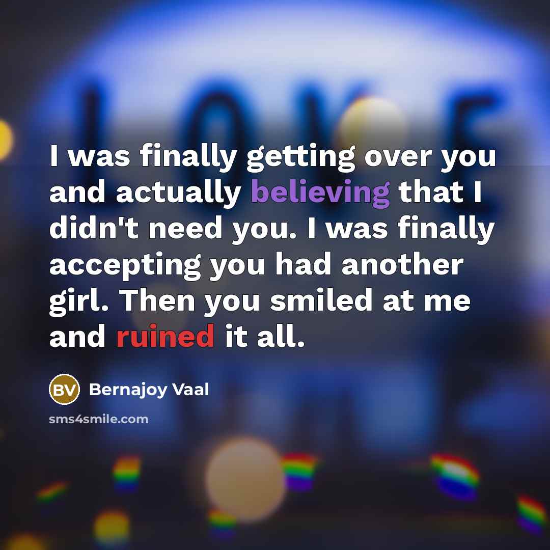 “I was finally getting over you and actually believing that I didn't need you. I was finally accepting you had another girl. Then you smiled at me and ruined it all.” quote by Bernajoy Vaal