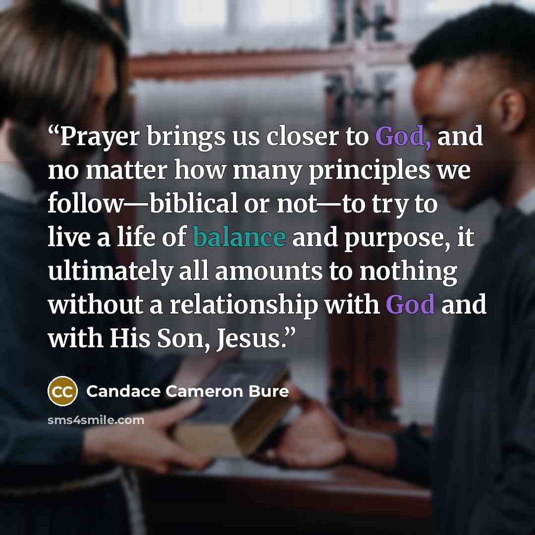 “Prayer brings us closer to God, and no matter how many principles we follow—biblical or not—to try to live a life of balance and purpose, it ultimately all amounts to nothing without a relationship with God and with His Son, Jesus.” quote by Candace Cameron Bure