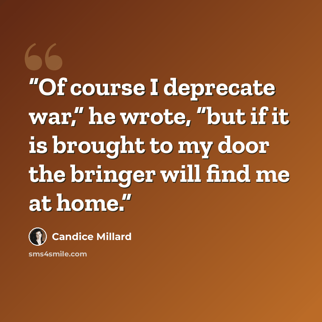 “Of course I deprecate war,” he wrote, “but if it is brought to my door the bringer will find me at home.” quote by Candice Millard