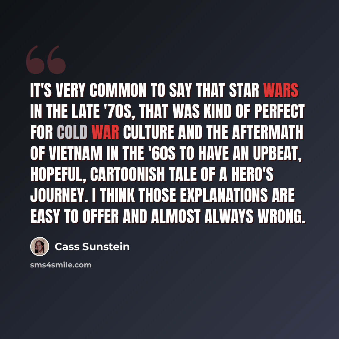 “It's very common to say that Star Wars in the late '70s, that was kind of perfect for Cold War culture and the aftermath of Vietnam in the '60s to have an upbeat, hopeful, cartoonish tale of a hero's journey. I think those explanations are easy to offer and almost always wrong.” quote by Cass Sunstein