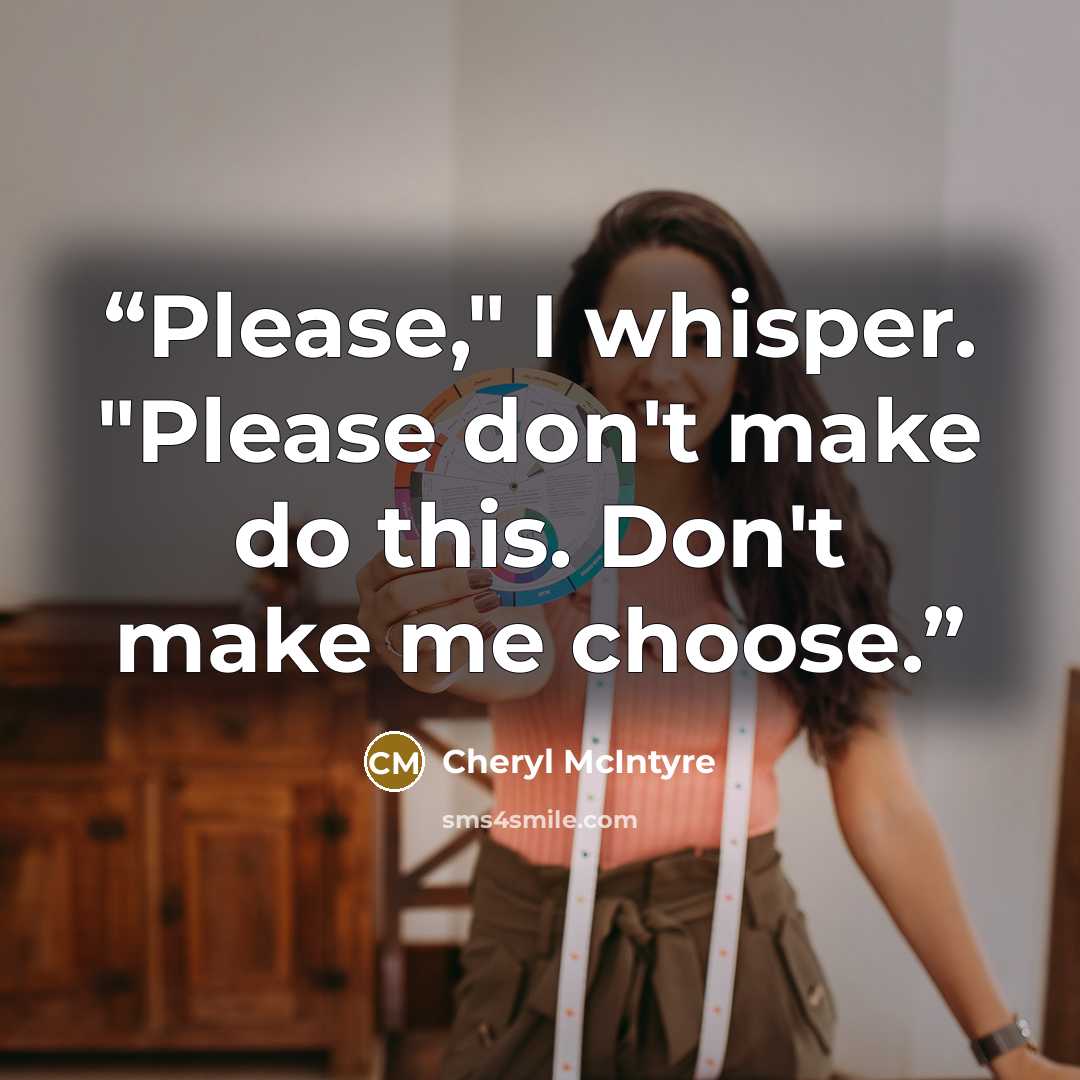 “Please," I whisper. "Please don't make do this. Don't make me choose.” quote by Cheryl McIntyre