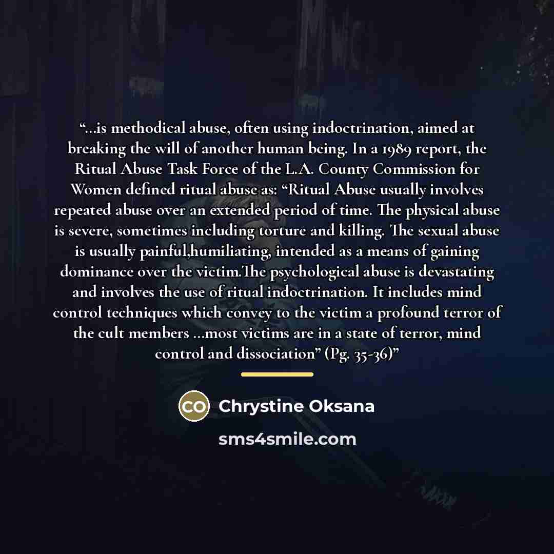 “…is methodical abuse, often using indoctrination, aimed at breaking the will of another human being. In a 1989 report, the Ritual Abuse Task Force of the L.A. County Commission for Women defined ritual abuse as: “Ritual Abuse usually involves repeated abuse over an extended period of time. The…” quote by Chrystine Oksana