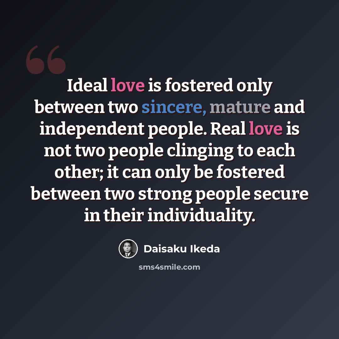 “Ideal love is fostered only between two sincere, mature and independent people. Real love is not two people clinging to each other; it can only be fostered between two strong people secure in their individuality.” quote by Daisaku Ikeda