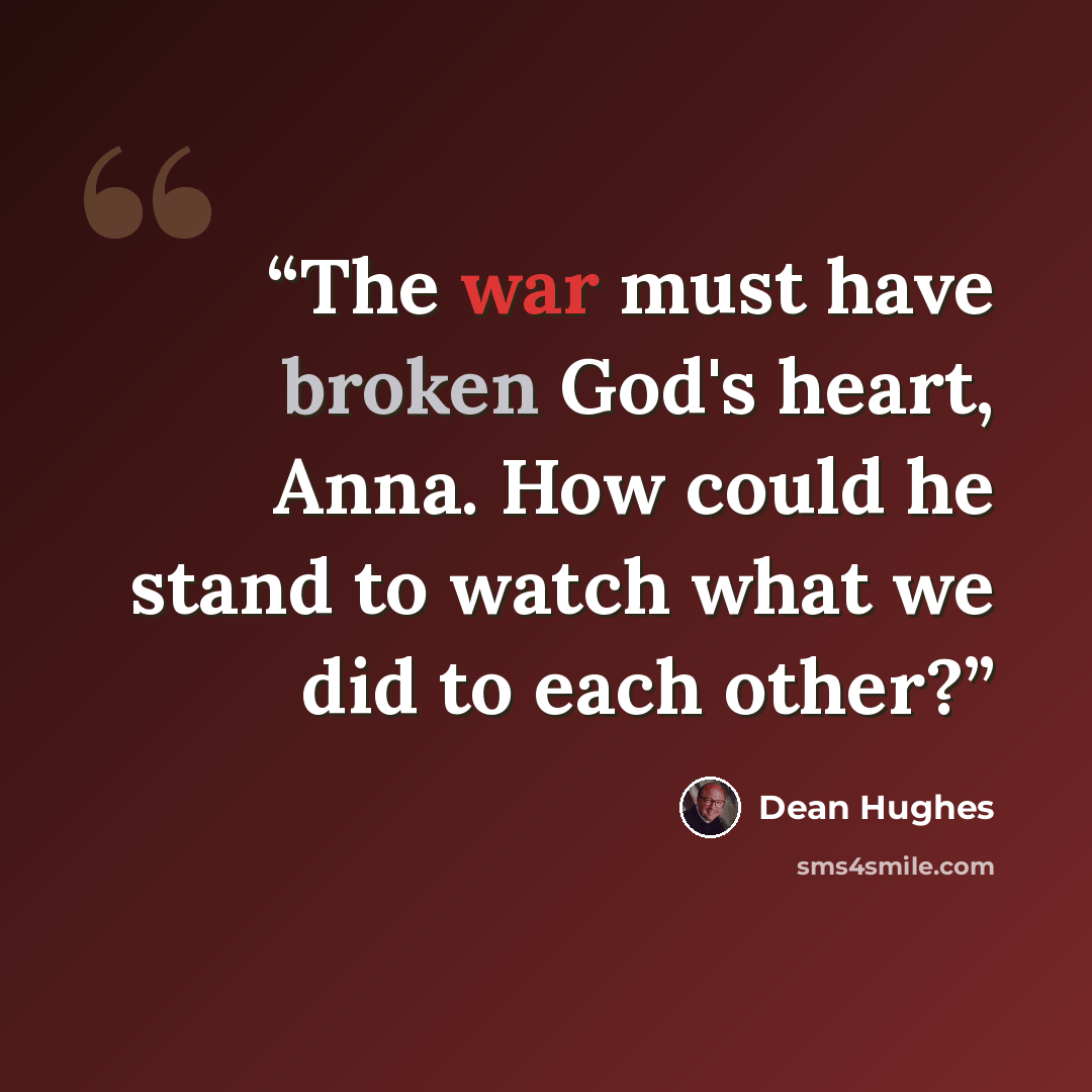 “The war must have broken God's heart, Anna. How could he stand to watch what we did to each other?” quote by Dean Hughes