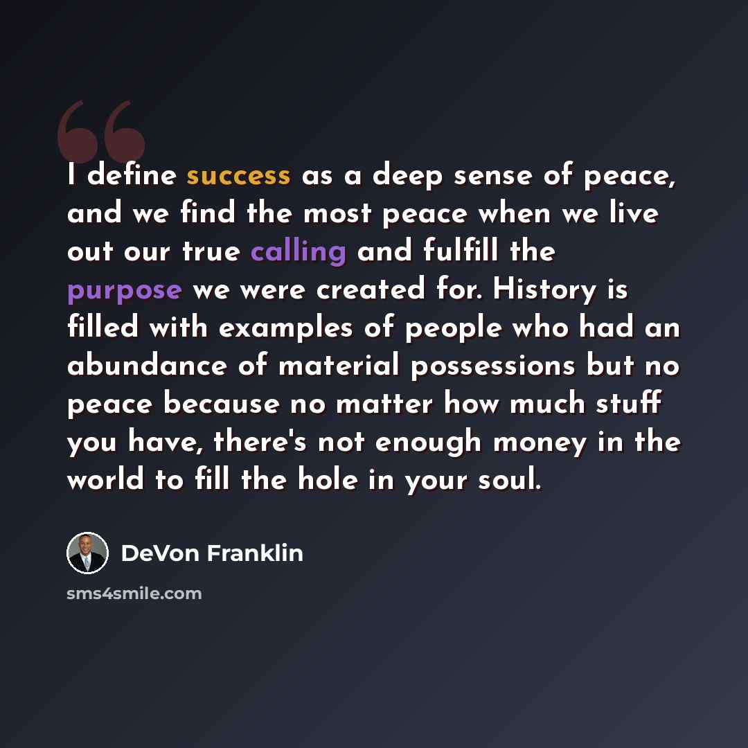 “I define success as a deep sense of peace, and we find the most peace when we live out our true calling and fulfill the purpose we were created for. History is filled with examples of people who had an abundance of material possessions but no peace because no matter how much stuff you have…” quote by DeVon Franklin