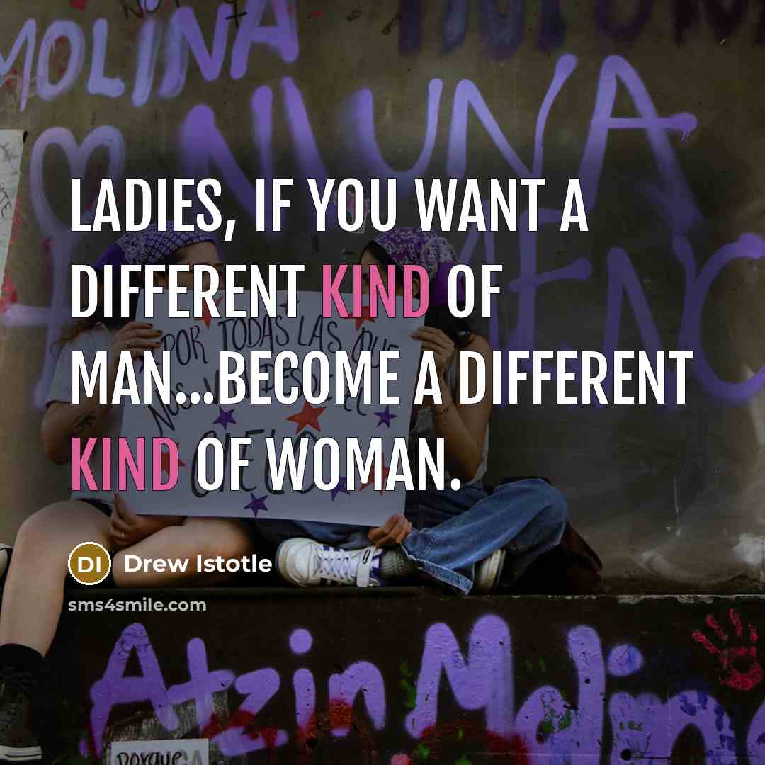 “Ladies, If you want a different kind of man...become a different kind of woman.” quote by Drew Istotle