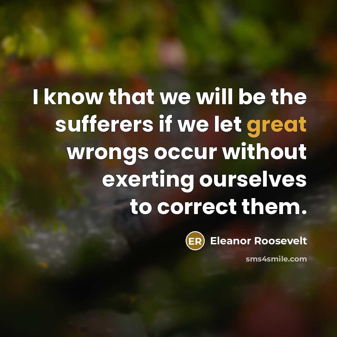 “I know that we will be the sufferers if we let great wrongs occur without exerting ourselves to correct them.” quote by Eleanor Roosevelt