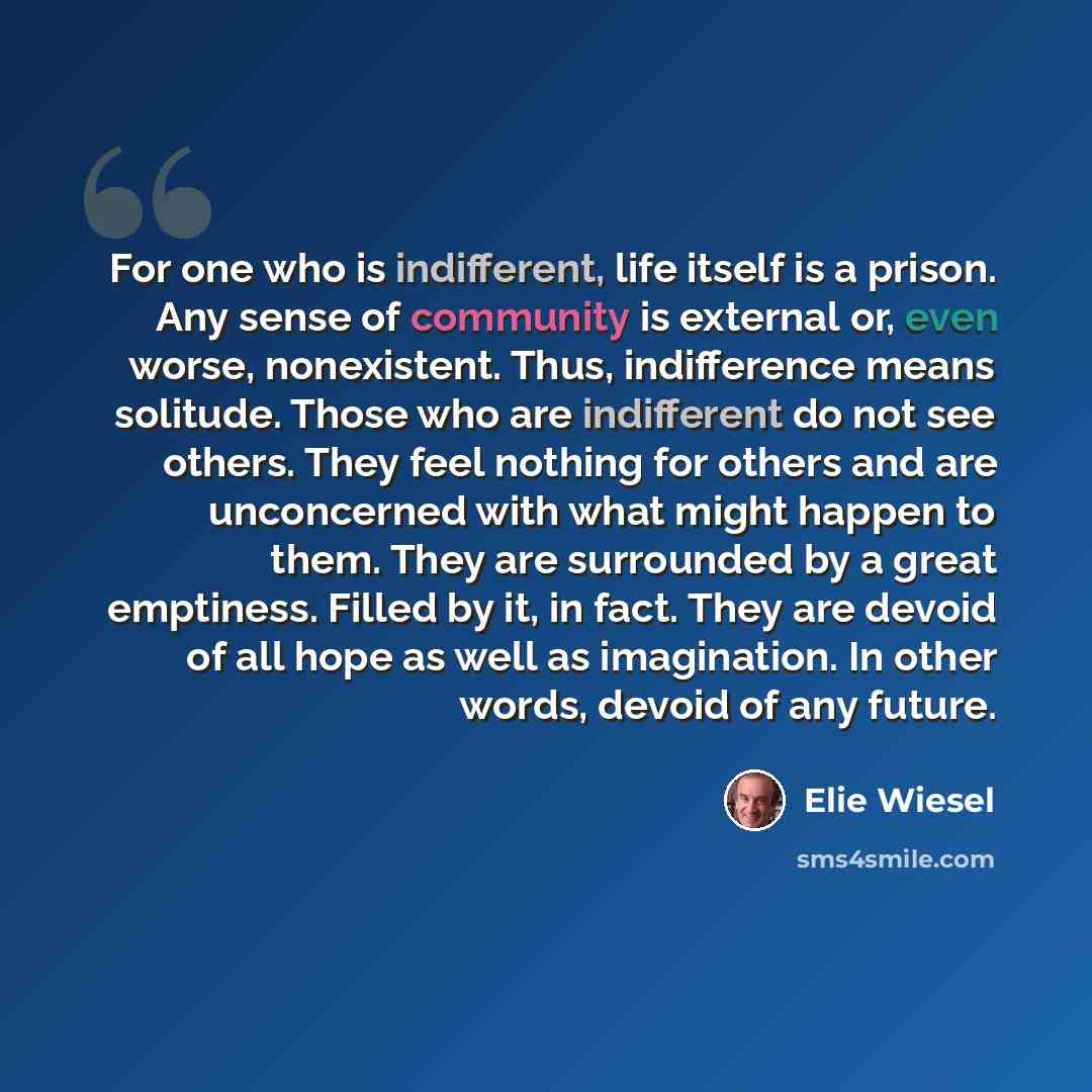 “For one who is indifferent, life itself is a prison. Any sense of community is external or, even worse, nonexistent. Thus, indifference means solitude. Those who are indifferent do not see others. They feel nothing for others and are unconcerned with what might happen to them. They are surrounded…” quote by Elie Wiesel