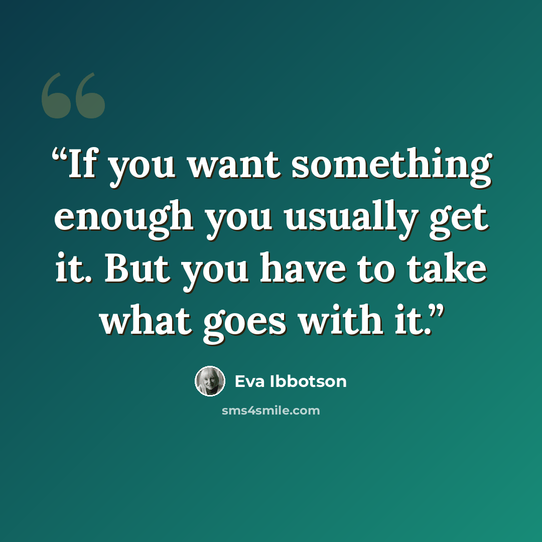 “If you want something enough you usually get it. But you have to take what goes with it.” quote by Eva Ibbotson