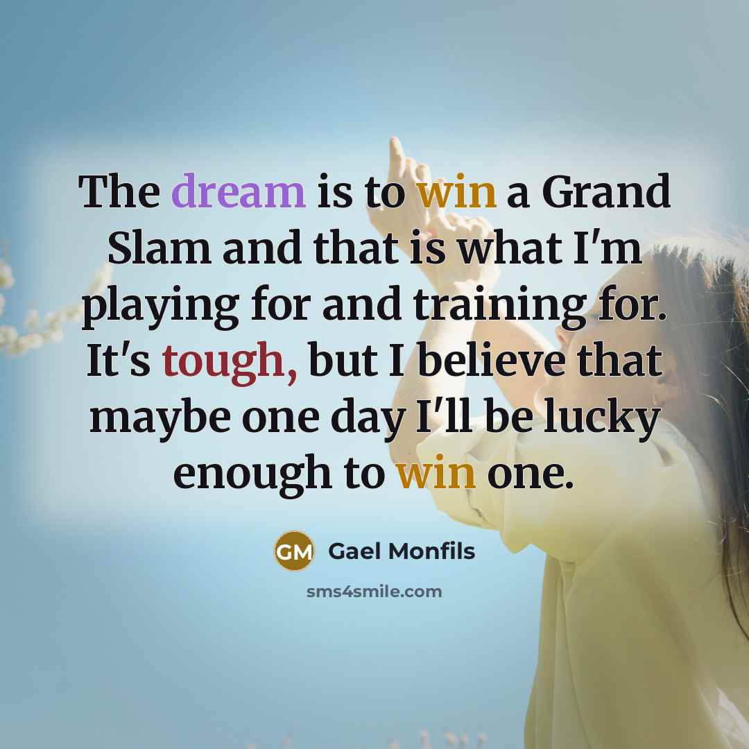 “The dream is to win a Grand Slam and that is what I'm playing for and training for. It's tough, but I believe that maybe one day I'll be lucky enough to win one.” quote by Gael Monfils