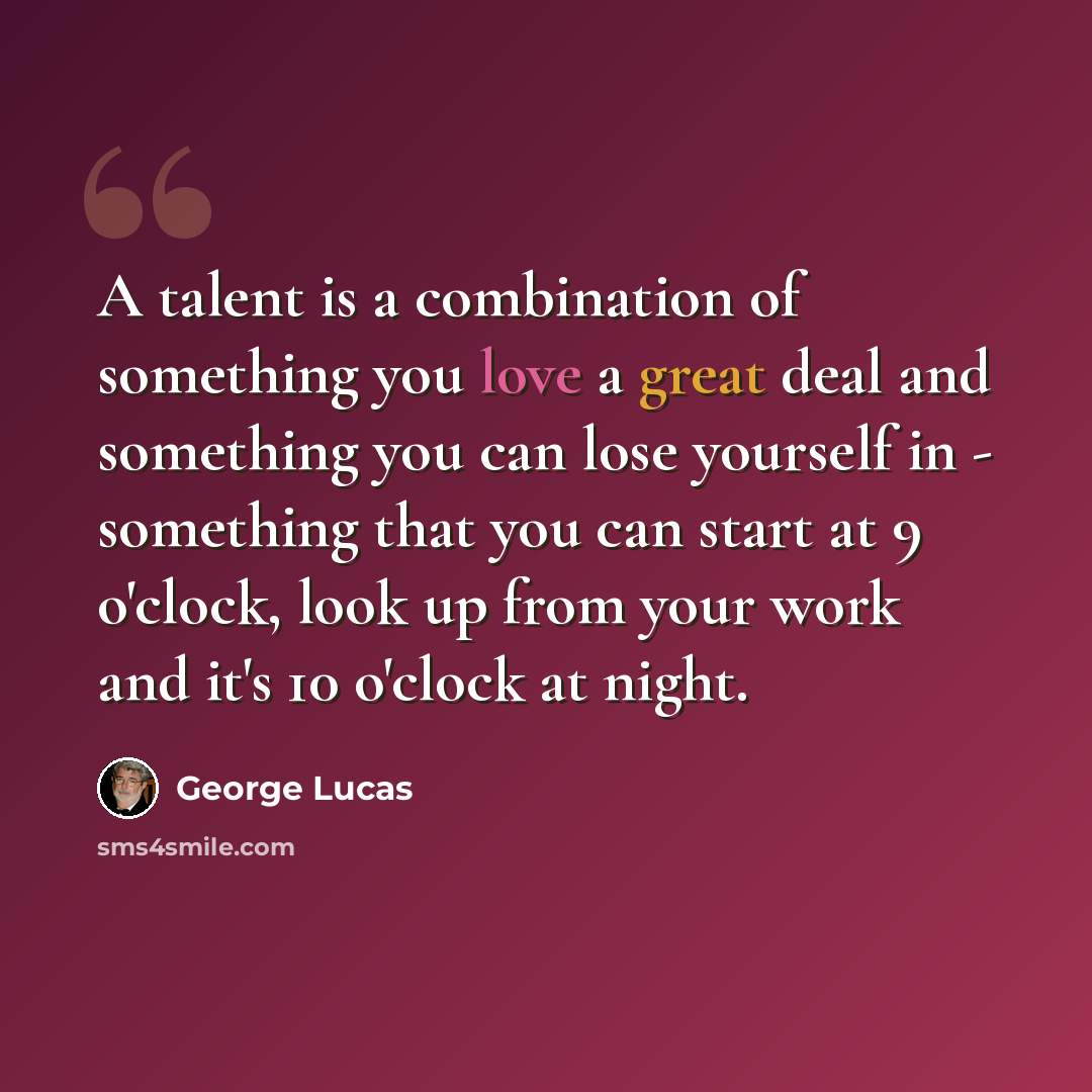 “A talent is a combination of something you love a great deal and something you can lose yourself in - something that you can start at 9 o'clock, look up from your work and it's 10 o'clock at night.” quote by George Lucas