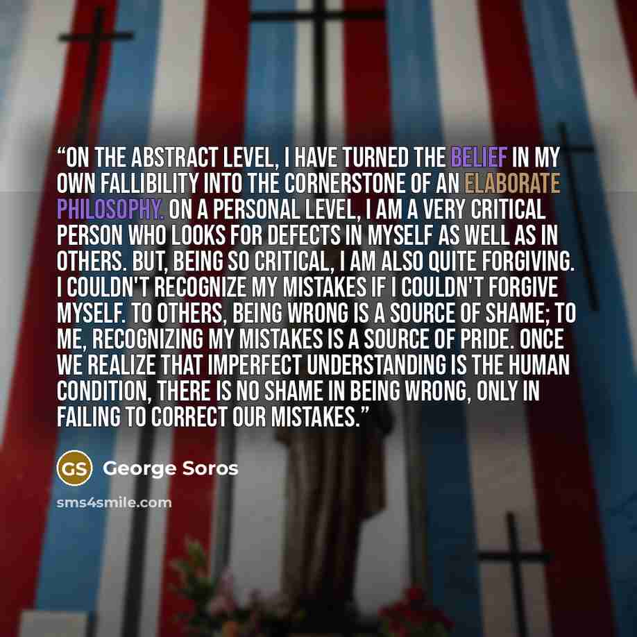 “On the abstract level, I have turned the belief in my own fallibility into the cornerstone of an elaborate philosophy. On a personal level, I am a very critical person who looks for defects in myself as well as in others. But, being so critical, I am also quite forgiving. I couldn't recognize my…” quote by George Soros