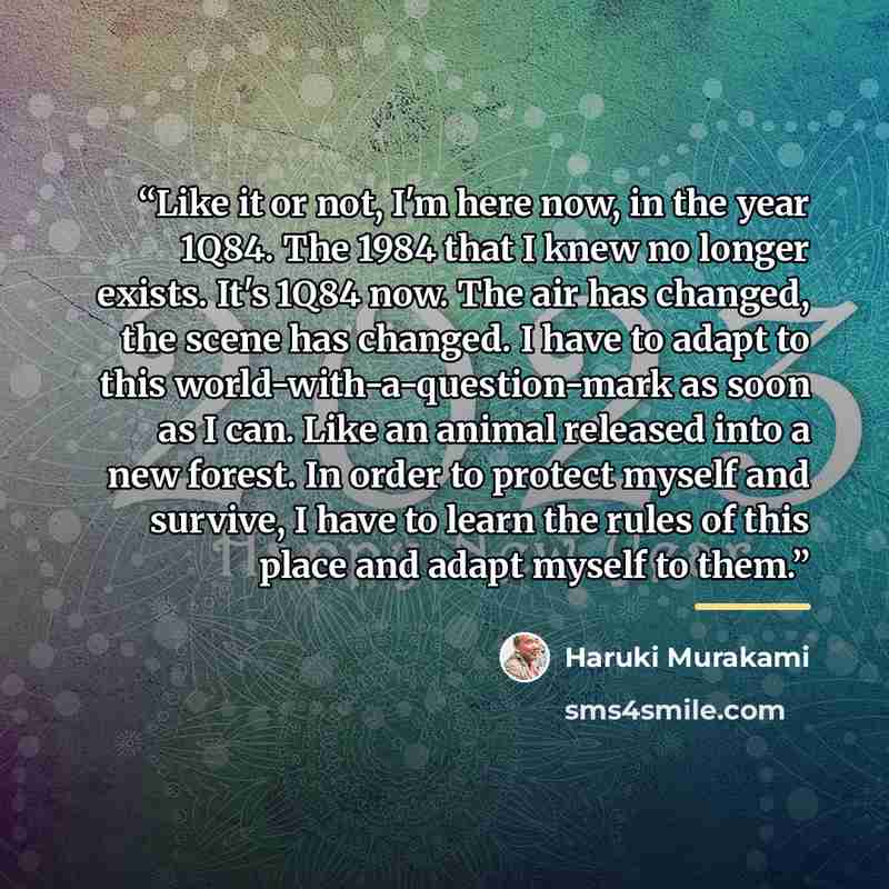 “Like it or not, I'm here now, in the year 1Q84. The 1984 that I knew no longer exists. It's 1Q84 now. The air has changed, the scene has changed. I have to adapt to this world-with-a-question-mark as soon as I can. Like an animal released into a new forest. In order to protect myself and survive…” quote by Haruki Murakami