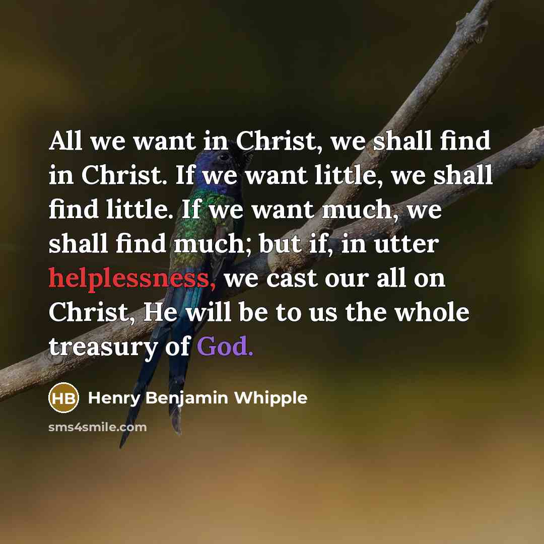 “All we want in Christ, we shall find in Christ. If we want little, we shall find little. If we want much, we shall find much; but if, in utter helplessness, we cast our all on Christ, He will be to us the whole treasury of God.” quote by Henry Benjamin Whipple