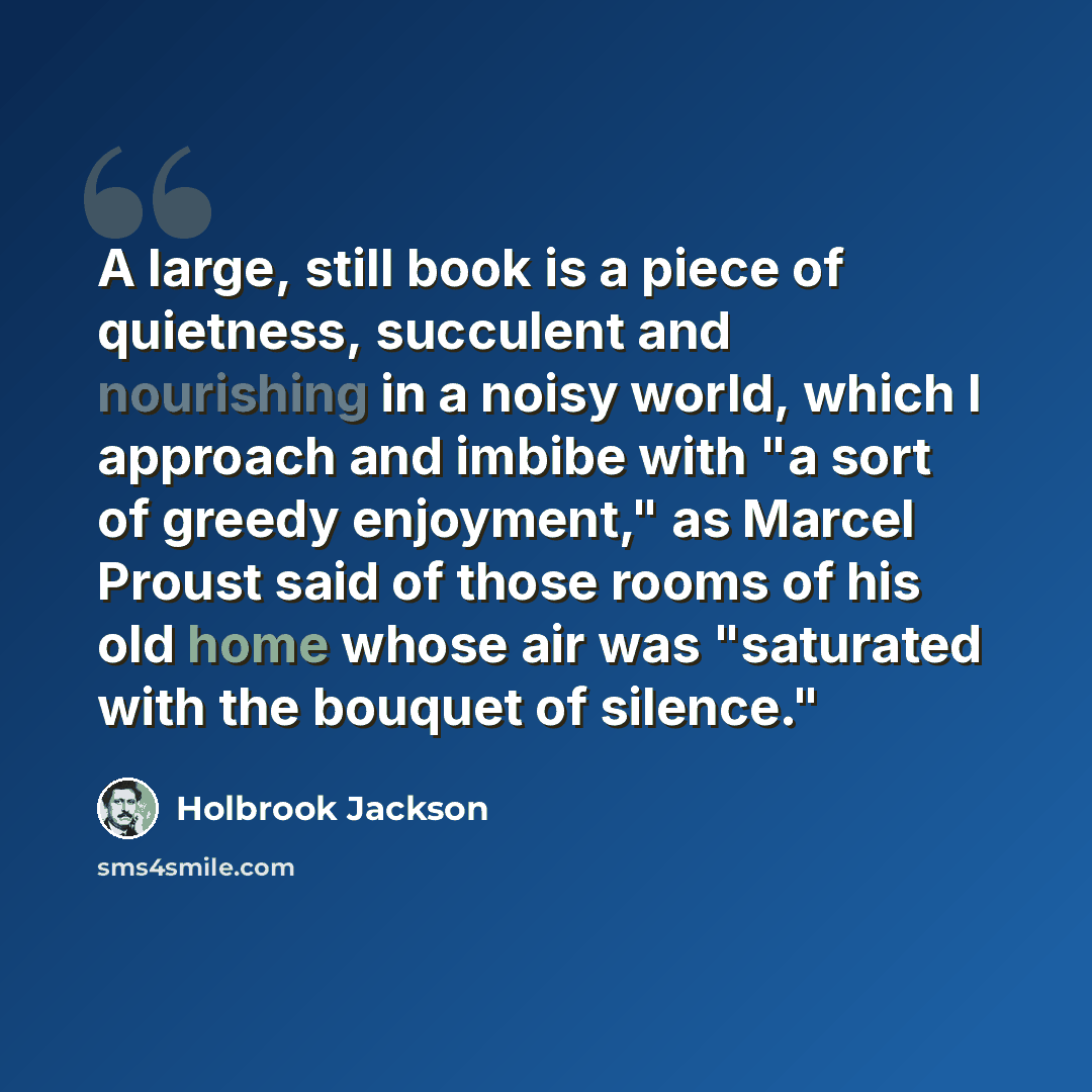 “A large, still book is a piece of quietness, succulent and nourishing in a noisy world, which I approach and imbibe with "a sort of greedy enjoyment," as Marcel Proust said of those rooms of his old home whose air was "saturated with the bouquet of silence."” quote by Holbrook Jackson
