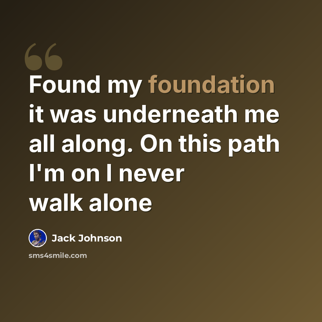 “Found my foundation it was underneath me all along. On this path I'm on I never walk alone” quote by Jack Johnson