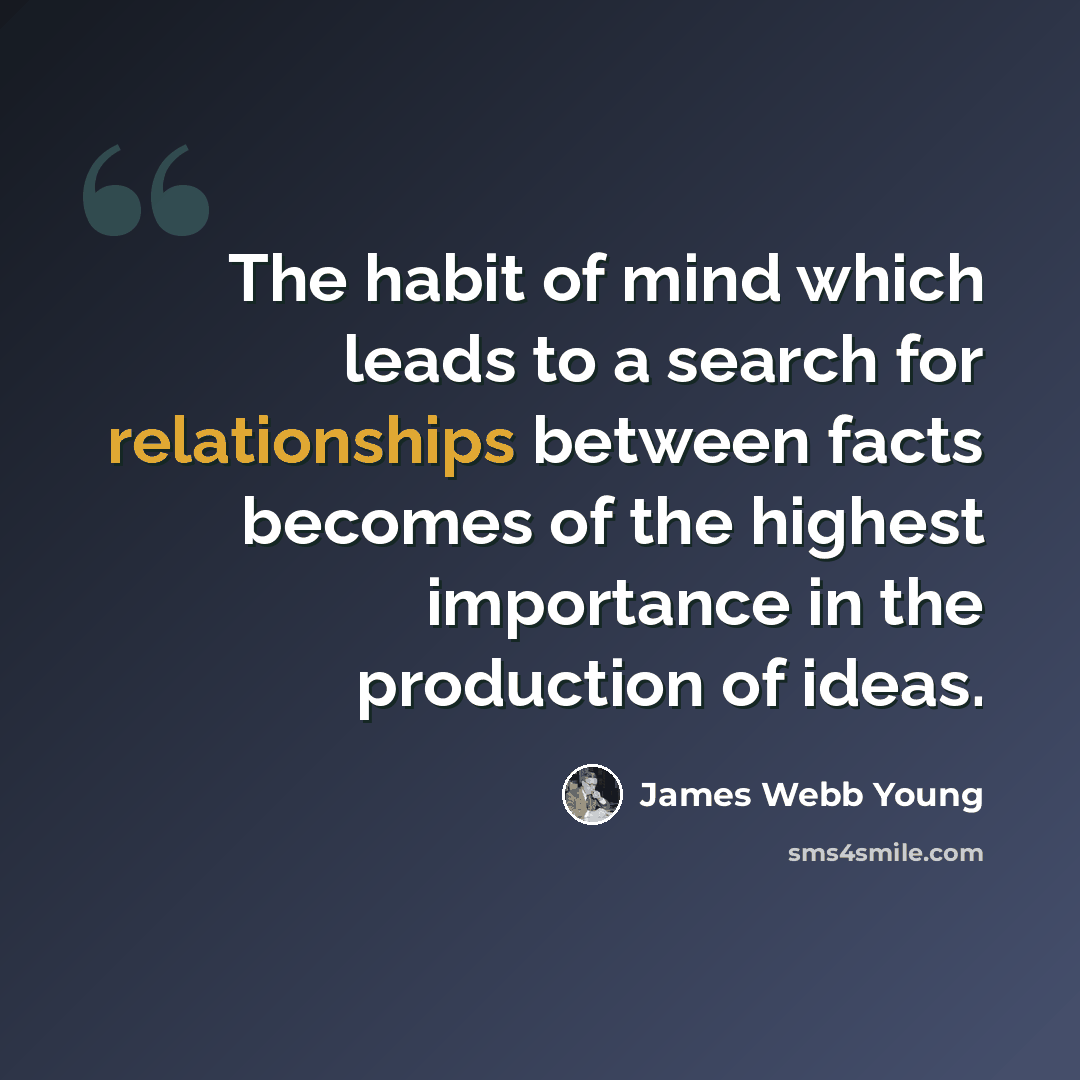 “The habit of mind which leads to a search for relationships between facts becomes of the highest importance in the production of ideas.” quote by James Webb Young