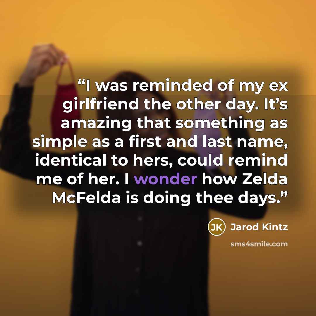 “I was reminded of my ex girlfriend the other day. It’s amazing that something as simple as a first and last name, identical to hers, could remind me of her. I wonder how Zelda McFelda is doing thee days.” quote by Jarod Kintz