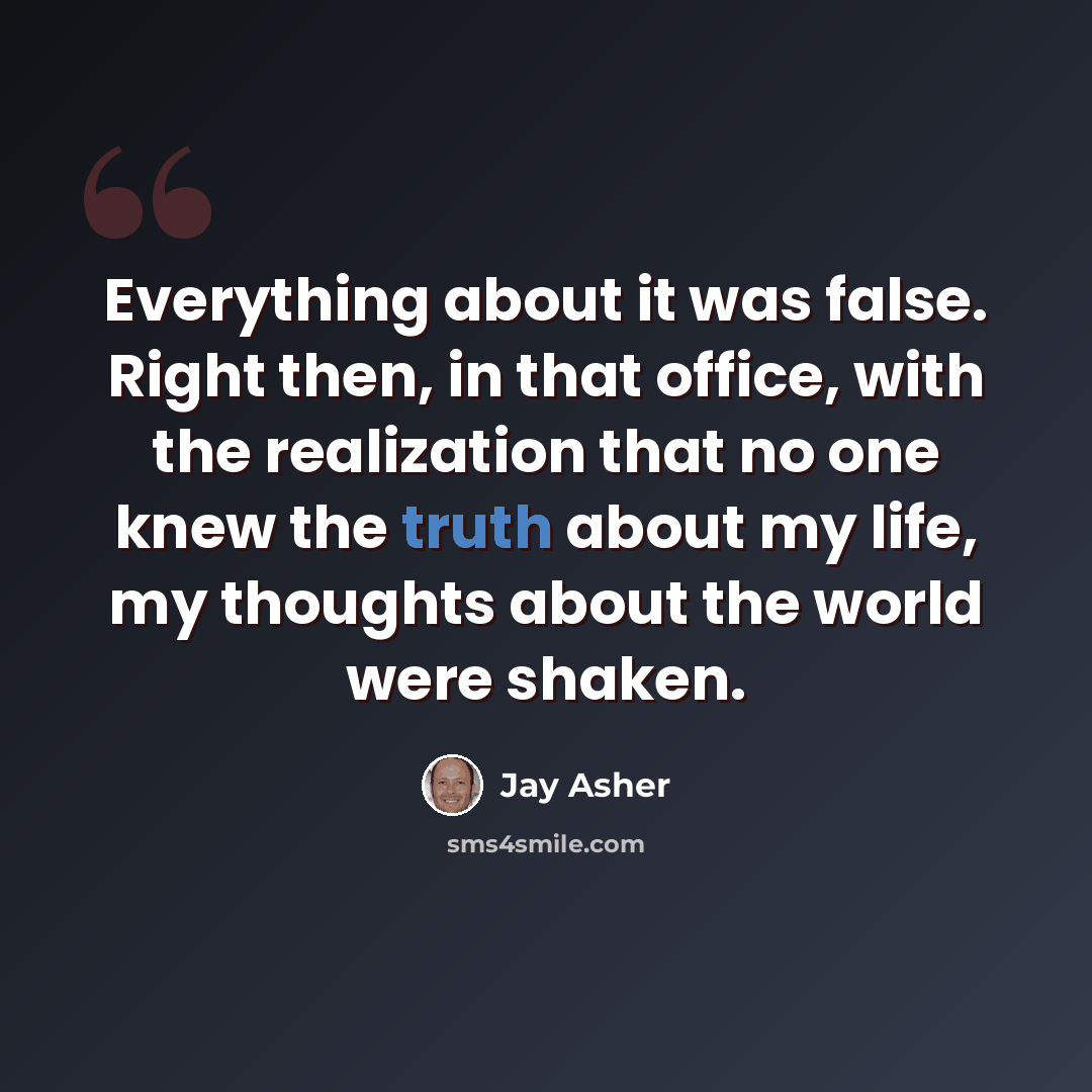 “Everything about it was false. Right then, in that office, with the realization that no one knew the truth about my life, my thoughts about the world were shaken.” quote by Jay Asher