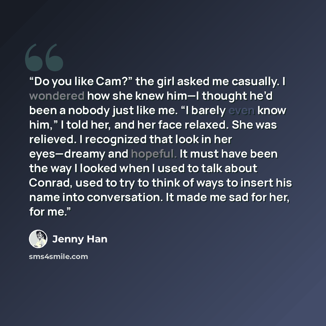 “Do you like Cam?” the girl asked me casually. I wondered how she knew him—I thought he’d been a nobody just like me. “I barely even know him,” I told her, and her face relaxed. She was relieved. I recognized that look in her eyes—dreamy and hopeful. It must have been the way I looked when I used…” quote by Jenny Han