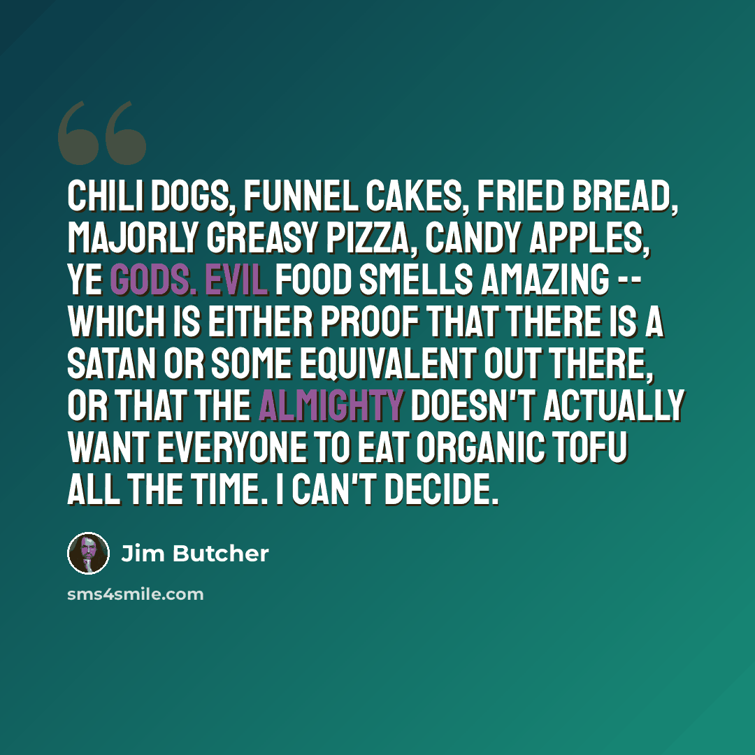 “Chili dogs, funnel cakes, fried bread, majorly greasy pizza, candy apples, ye gods. Evil food smells amazing -- which is either proof that there is a Satan or some equivalent out there, or that the Almighty doesn't actually want everyone to eat organic tofu all the time. I can't decide.” quote by Jim Butcher