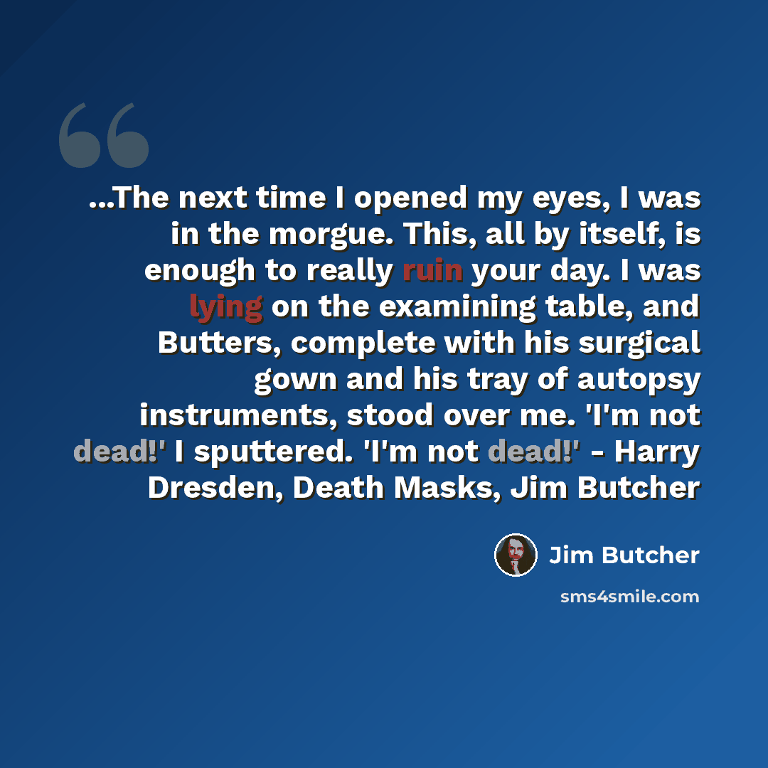 “...The next time I opened my eyes, I was in the morgue. This, all by itself, is enough to really ruin your day. I was lying on the examining table, and Butters, complete with his surgical gown and his tray of autopsy instruments, stood over me. 'I'm not dead!' I sputtered. 'I'm not dead!' - Harry…” quote by Jim Butcher