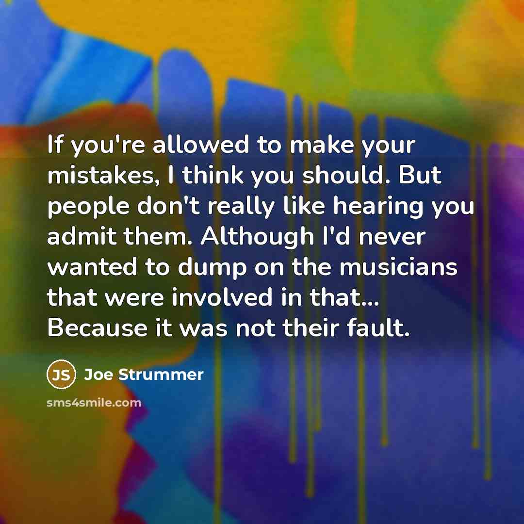 “If you're allowed to make your mistakes, I think you should. But people don't really like hearing you admit them. Although I'd never wanted to dump on the musicians that were involved in that... Because it was not their fault.” quote by Joe Strummer