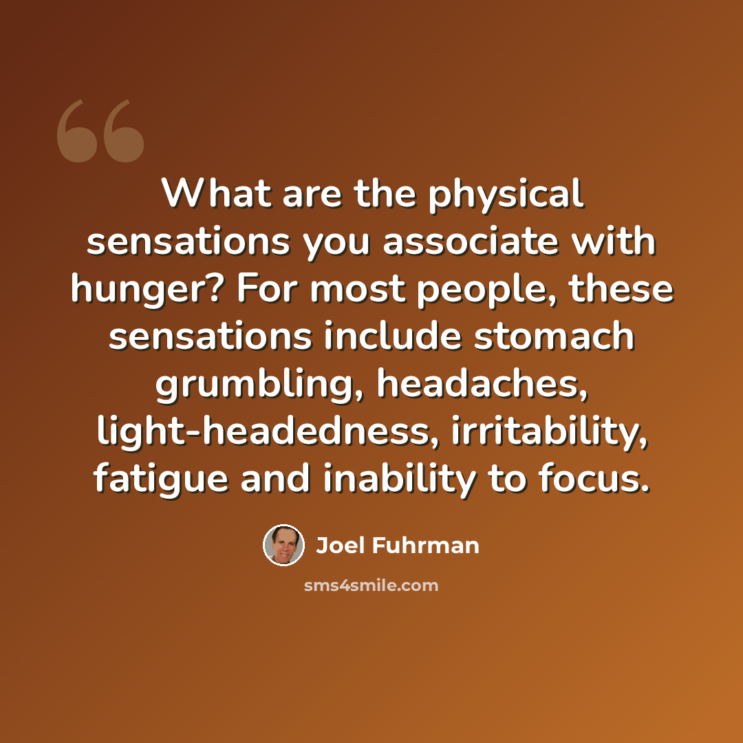 “What are the physical sensations you associate with hunger? For most people, these sensations include stomach grumbling, headaches, light-headedness, irritability, fatigue and inability to focus.” quote by Joel Fuhrman