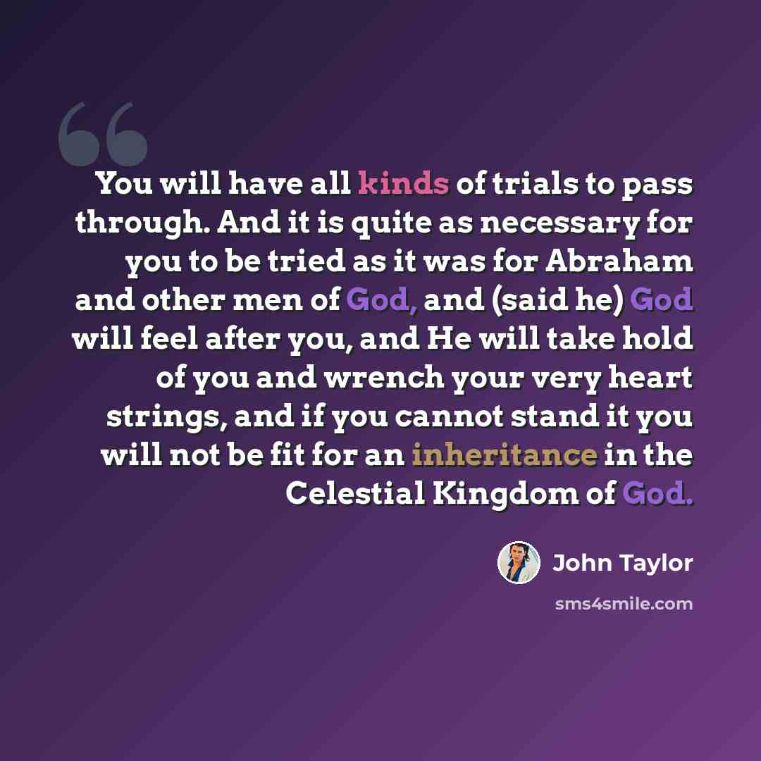 “You will have all kinds of trials to pass through. And it is quite as necessary for you to be tried as it was for Abraham and other men of God, and (said he) God will feel after you, and He will take hold of you and wrench your very heart strings, and if you cannot stand it you will not be fit for…” quote by John Taylor