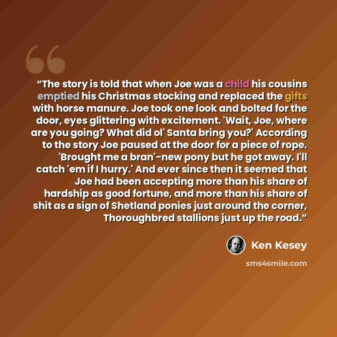 “The story is told that when Joe was a child his cousins emptied his Christmas stocking and replaced the gifts with horse manure. Joe took one look and bolted for the door, eyes glittering with excitement. 'Wait, Joe, where are you going? What did ol' Santa bring you?' According to the story Joe…” quote by Ken Kesey