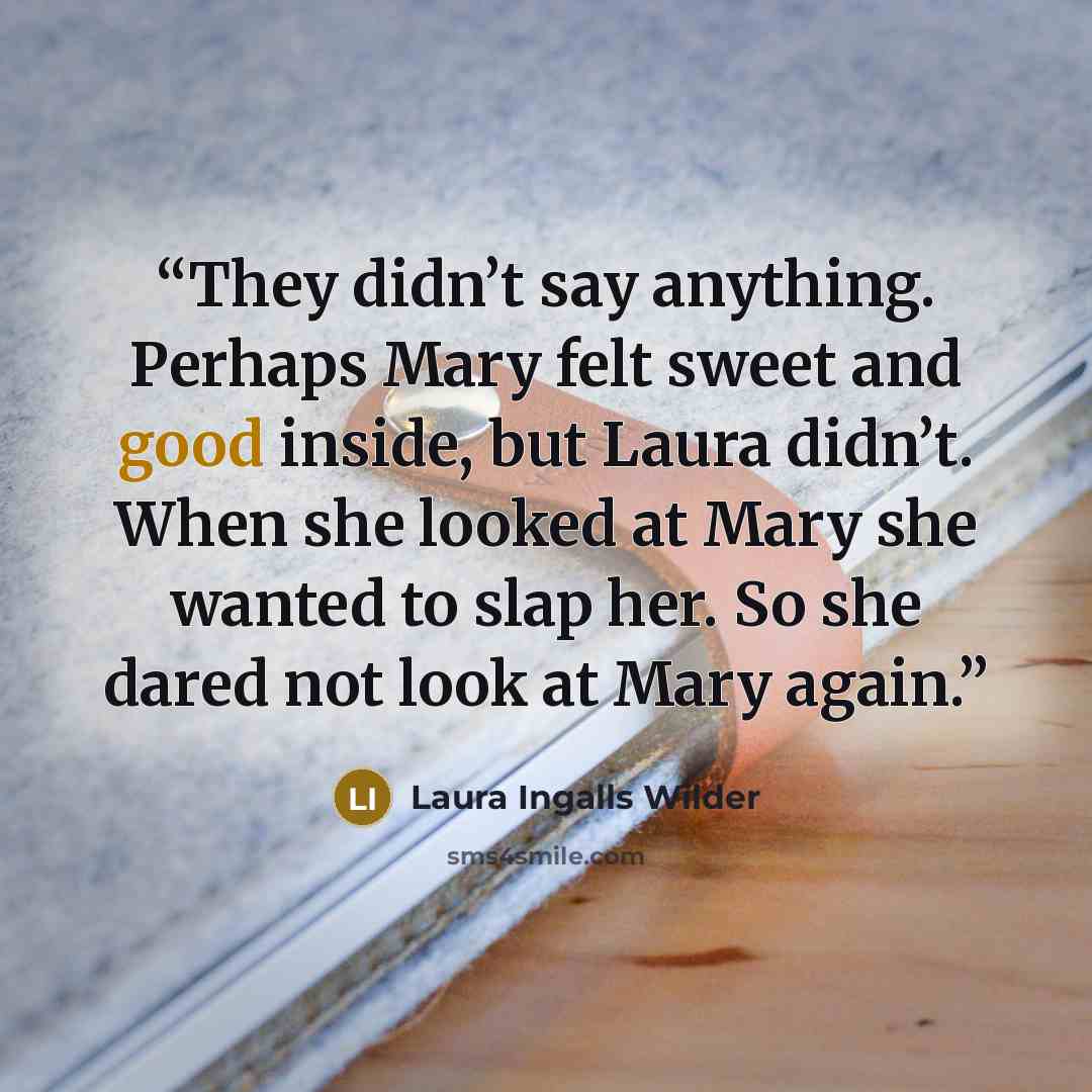 “They didn’t say anything. Perhaps Mary felt sweet and good inside, but Laura didn’t. When she looked at Mary she wanted to slap her. So she dared not look at Mary again.” quote by Laura Ingalls Wilder