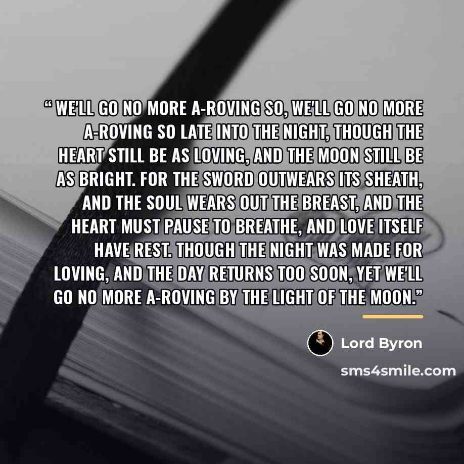 “We'll Go No More A-roving So, we'll go no more a-roving So late into the night, Though the heart still be as loving, And the moon still be as bright. For the sword outwears its sheath, And the soul wears out the breast, And the heart must pause to breathe, And love itself have rest. Though the…” quote by Lord Byron