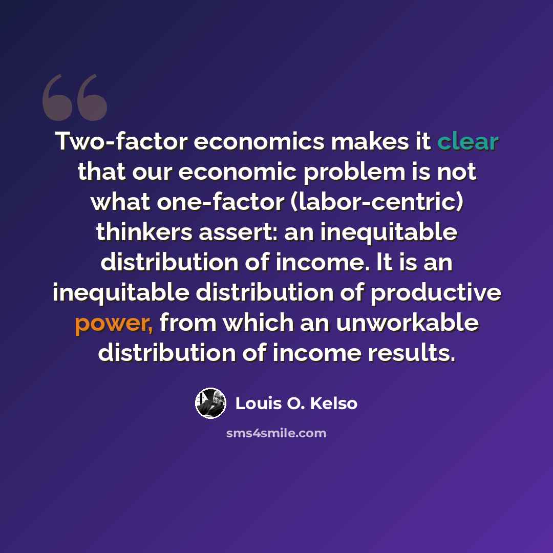 “Two-factor economics makes it clear that our economic problem is not what one-factor (labor-centric) thinkers assert: an inequitable distribution of income. It is an inequitable distribution of productive power, from which an unworkable distribution of income results.” quote by Louis O. Kelso