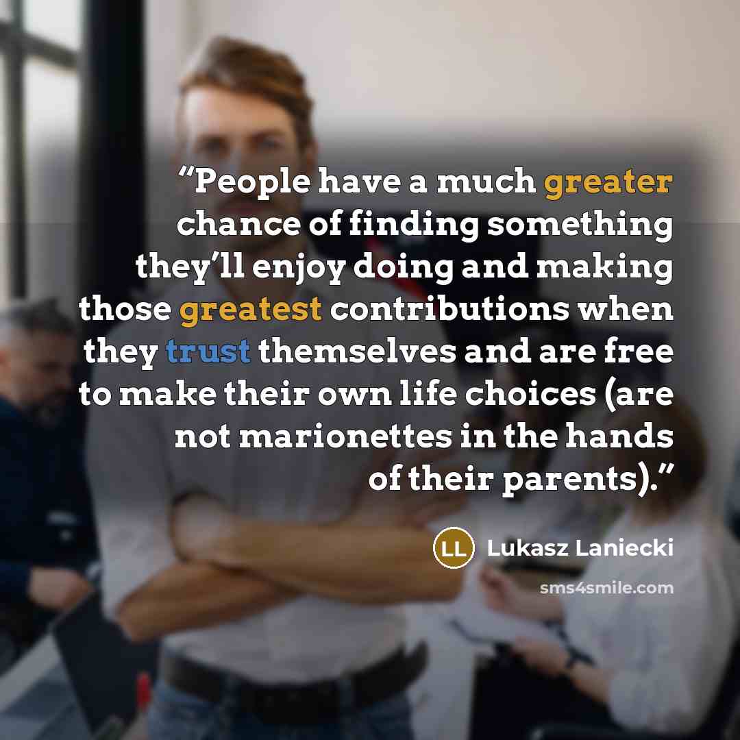 “People have a much greater chance of finding something they’ll enjoy doing and making those greatest contributions when they trust themselves and are free to make their own life choices (are not marionettes in the hands of their parents).” quote by Lukasz Laniecki