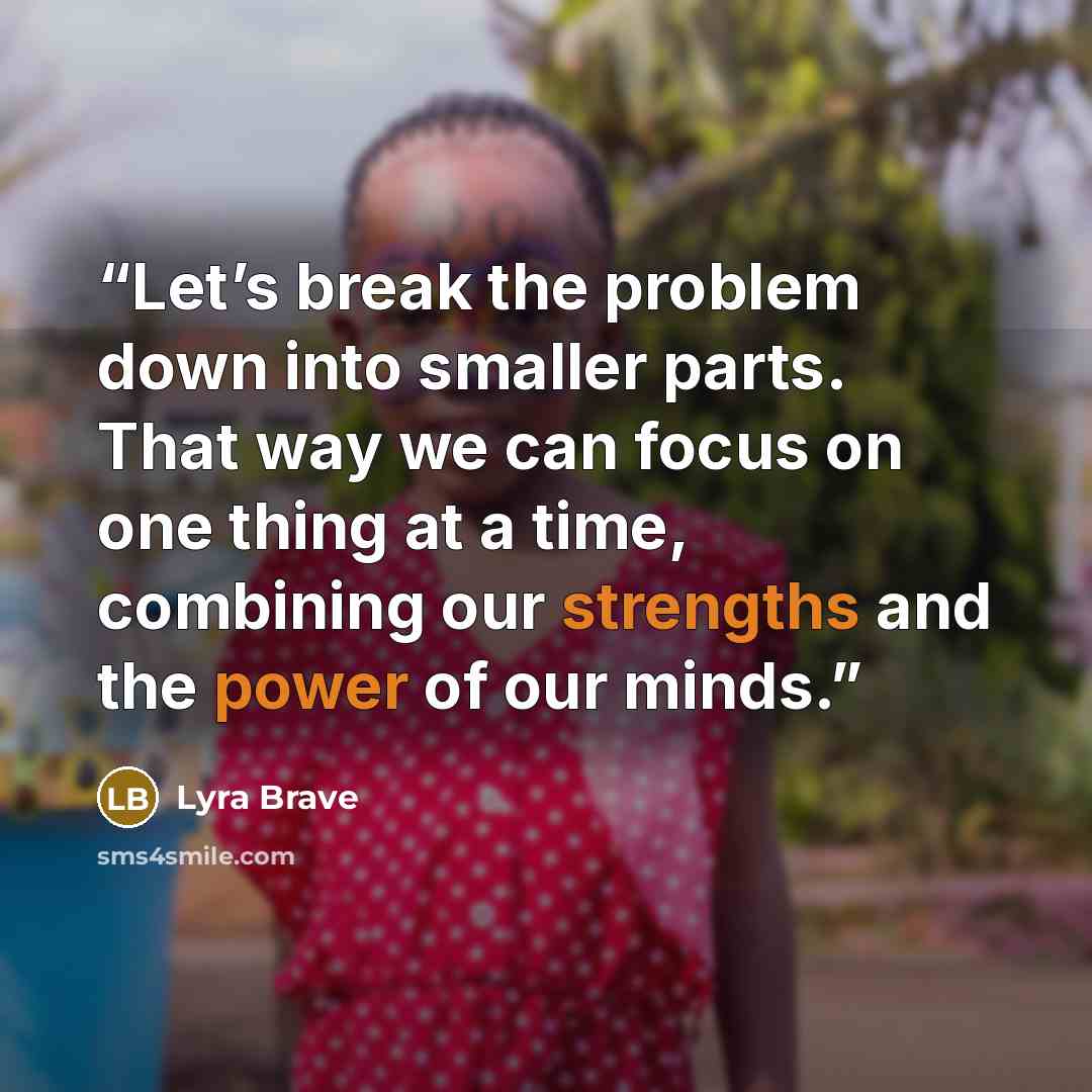 “Let’s break the problem down into smaller parts. That way we can focus on one thing at a time, combining our strengths and the power of our minds.” quote by Lyra Brave
