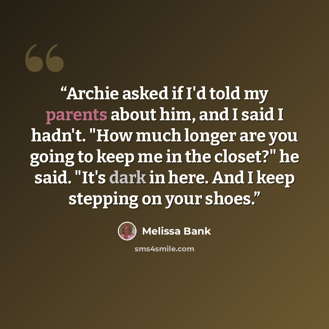 “Archie asked if I'd told my parents about him, and I said I hadn't. "How much longer are you going to keep me in the closet?" he said. "It's dark in here. And I keep stepping on your shoes.” quote by Melissa Bank